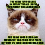 JUDGEMENT GRUMP | YOU KNOW YOU COULD BE AN ATTRACTIVE OLD LADY IF YOU'D SIMPLY BUY A GOOD RAZOR; AND SHAVE YOUR BEARD AND MUSTACHE! YOU COULD ALSO PLUCK OUT THAT 1/2 INCH LONG FOREHEAD HAIR. | image tagged in judgement grump | made w/ Imgflip meme maker