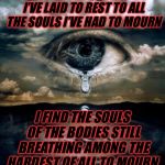 tears | THROUGH ALL THE BODIES I’VE LAID TO REST TO ALL THE SOULS I’VE HAD TO MOURN; I FIND THE SOULS OF THE BODIES STILL BREATHING AMONG THE HARDEST OF ALL TO MOURN; TBONE TEARS | image tagged in tears | made w/ Imgflip meme maker