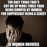 His latest relationship was a complete car crash  | THE ONLY THING THAT’S CUT ME UP MORE TIMES THAN BEING DUMPED BY WOMEN, FOR SUPPOSEDLY BEING A SEXIST; IS WOMEN DRIVERS | image tagged in memes,sad man,relationships,breakup,men vs women,drivers | made w/ Imgflip meme maker