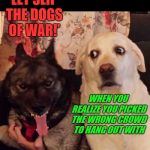 Dogs of War (Doggo Week March 10-16 a Blaze_the_Blaziken and 1forpeace Event) | 'LET SLIP THE DOGS OF WAR!'; WHEN YOU REALIZE YOU PICKED THE WRONG CROWD TO HANG OUT WITH | image tagged in worried at evil dog,memes,doggo week,dogs,funny,choose friends wisely | made w/ Imgflip meme maker