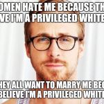 Intellectual Ryan Gosling | WOMEN HATE ME BECAUSE THEY BELIEVE I'M A PRIVILEGED WHITE MALE; YET THEY ALL WANT TO MARRY ME BECAUSE THEY BELIEVE I'M A PRIVILEGED WHITE MALE | image tagged in intellectual ryan gosling | made w/ Imgflip meme maker