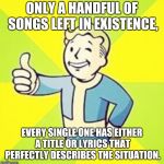 Fallout Thumbs Up | ONLY A HANDFUL OF SONGS LEFT IN EXISTENCE, EVERY SINGLE ONE HAS EITHER A TITLE OR LYRICS THAT PERFECTLY DESCRIBES THE SITUATION. | image tagged in fallout thumbs up | made w/ Imgflip meme maker