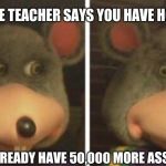 Chucky cheese | WHEN THE TEACHER SAYS YOU HAVE HOMEWORK; BUT YOU ALREADY HAVE 50,000 MORE ASSIGNMENTS | image tagged in chucky cheese | made w/ Imgflip meme maker