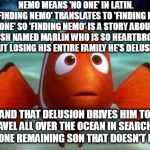 Scared marlin | NEMO MEANS 'NO ONE' IN LATIN. 'FINDING NEMO' TRANSLATES TO 'FINDING NO ONE' SO 'FINDING NEMO' IS A STORY ABOUT A FISH NAMED MARLIN WHO IS SO HEARTBROKEN ABOUT LOSING HIS ENTIRE FAMILY HE'S DELUSIONAL; AND THAT DELUSION DRIVES HIM TO TRAVEL ALL OVER THE OCEAN IN SEARCH OF THE ONE REMAINING SON THAT DOESN'T EXIST | image tagged in scared marlin | made w/ Imgflip meme maker