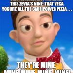 Its mine. | THIS NUSH CAKE IS MINE
AND THIS ZEVIA'S MINE.
THAT VEGA YOGURT,
ALL THE CAULIPOWER PIZZA . . . THEY'RE MINE, MINE, MINE, MINE, MINE! | image tagged in its mine | made w/ Imgflip meme maker