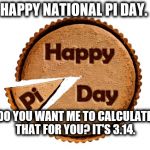 Pie Day | HAPPY NATIONAL PI DAY. DO YOU WANT ME TO CALCULATE THAT FOR YOU? IT'S 3.14. | image tagged in pie day | made w/ Imgflip meme maker