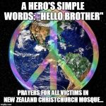 Peace on Earth | A HERO'S SIMPLE WORDS:
"HELLO BROTHER"; PRAYERS FOR ALL VICTIMS IN NEW ZEALAND CHRISTCHURCH MOSQUE... | image tagged in peace on earth | made w/ Imgflip meme maker