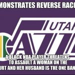 Utah Jazz | DEMONSTRATES REVERSE RACISM; A BLACK NBA PLAYER THREATENS TO ASSAULT A WOMAN ON THE COURT AND HER HUSBAND IS THE ONE BANNED | image tagged in utah jazz | made w/ Imgflip meme maker