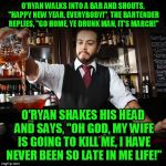 My token meme for St Paddy's day ;-)   | O'RYAN WALKS INTO A BAR AND SHOUTS, "HAPPY NEW YEAR, EVERYBODY!"  THE BARTENDER REPLIES, "GO HOME, YE DRUNK MAN, IT'S MARCH!"; O'RYAN SHAKES HIS HEAD AND SAYS, "OH GOD, MY WIFE IS GOING TO KILL ME, I HAVE NEVER BEEN SO LATE IN ME LIFE!" | image tagged in bartender,irish guy,st patrick's day | made w/ Imgflip meme maker