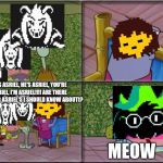 he's squidward | HE'S ASRIEL, HE'S ASRIEL, YOU'RE ASRIEL, I'M ASRIEL!!!! ARE THERE ANY OTHER ASRIEL'S I SHOULD KNOW ABOUT!? MEOW | image tagged in he's squidward,undertale,asriel,frisk,deltarune,flowey | made w/ Imgflip meme maker
