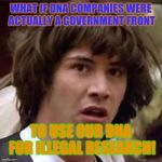 I knew it! | WHAT IF DNA COMPANIES WERE ACTUALLY A GOVERNMENT FRONT; TO USE OUR DNA FOR ILLEGAL RESEARCH! | image tagged in whoa,dna,testing,conspiracy | made w/ Imgflip meme maker