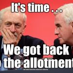 Corbyn McDonnell alotments  | It's time . . . We got back to the allotments; #gtto #jc4pm #wearecorbyn #labourisdead #cultofcorbyn | image tagged in jeremy corbyn john mcdonnell,gtto jc4pm,wearecorbyn,labourisdead,cultofcorbyn,funny | made w/ Imgflip meme maker