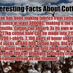 Cotton fields forever  | Interesting Facts About Cotton; Man has been making fabrics from cotton fibers since at least 3000BC, making it the oldest known textile.
Cotton can absorb 3x its own weight in water.
A 227kg cotton bale can be made into 215 pairs of jeans, 1,200 t-shirts, 2,100 pairs of boxer shorts, 4,300 pairs of socks or 680,000 cotton balls.
Did you know Thomas Edison invented the first light bulb in the late 1800’s, after 100’s of attempts he finally cracked it using a cotton thread as the filament. | image tagged in cotton fields forever,cotton,farmers,farm,crops | made w/ Imgflip meme maker