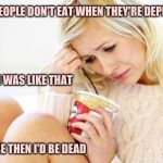 crying woman eating ice cream | SOME PEOPLE DON'T EAT WHEN THEY'RE DEPRESSED; I WISH I WAS LIKE THAT; BECAUSE THEN I'D BE DEAD | image tagged in crying woman eating ice cream | made w/ Imgflip meme maker