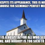 This is a reminder for everyone. | DESPITE ITS APPEARANCE, THIS IS NOT A CLUBHOUSE FOR SEEMINGLY PERFECT MEMBERS. IT IS A HOSPITAL FOR ALL WHO SEEK HEALING. AND NOBODY IS TOO SICK TO ENTER. | image tagged in small church,christian,christianity,church,salvation,jesus | made w/ Imgflip meme maker