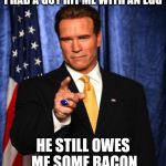 Actually happened to Arnold when he ran for governor. And his actual response, too | I HAD A GUY HIT ME WITH AN EGG; HE STILL OWES ME SOME BACON | image tagged in arnold schwarzenegger governator,politician getting egged,bacon | made w/ Imgflip meme maker