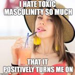 Beautiful woman in hat with beverage | I HATE TOXIC MASCULINITY SO MUCH; THAT IT POSITIVELY TURNS ME ON | image tagged in beautiful woman in hat with beverage | made w/ Imgflip meme maker