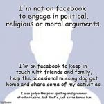 Facebook User | I'm not on facebook to engage in political, religious or moral arguments. I'm on facebook to keep in touch with friends and family, help the occasional missing dog get home and share some of my activities. I also judge the poor spelling and grammar of other users...but that's just extra bonus fun. | image tagged in blank facebook profile picture | made w/ Imgflip meme maker