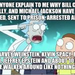 Rick Sanchez Explains | CAN ANYONE EXPLAIN TO ME WHY BILL COSBY, R KELLY, AND MICHAEL JACKSON HAVE BEEN PROSECUTED, SENT TO PRISON, ARRESTED AND VILIFIED; BUT HARVEY WEINSTEIN, KEVIN SPACY, ROMAN POLANSKI, JEFFREY EPSTEIN AND ABOUT 10 CATHOLIC PRIEST ARE WALKEN AROUND LIKE NOTHING HAPPENED | image tagged in rick sanchez explains | made w/ Imgflip meme maker