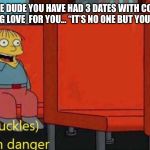 I’m in danger | WHEN THE DUDE YOU HAVE HAD 3 DATES WITH
CONFESSES HIS UNDYING LOVE 
FOR YOU...
“IT’S NO ONE BUT YOU ...FOREVER!” | image tagged in im in danger | made w/ Imgflip meme maker