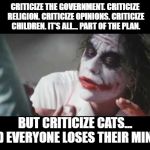Joker - All part of the plan | CRITICIZE THE GOVERNMENT. CRITICIZE RELIGION. CRITICIZE OPINIONS. CRITICIZE CHILDREN. IT'S ALL... PART OF THE PLAN. BUT CRITICIZE CATS... AND EVERYONE LOSES THEIR MINDS! | image tagged in joker - all part of the plan,cats,criticism | made w/ Imgflip meme maker