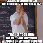 Substitute Teacher(You Done Messed Up A A Ron) | FLICKING RUBBER BANDS AT THE OTHER KIDS IN ALGEBRA CLASS; TEACHER TOOK THEM OFF ME - SAID THEY WERE WEAPONS OF MATH DISRUPTION | image tagged in substitute teacheryou done messed up a a ron | made w/ Imgflip meme maker