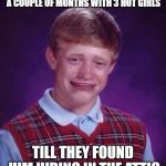Sad brian | LIVED IN AN APARTMENT FOR A COUPLE OF MONTHS WITH 3 HOT GIRLS; TILL THEY FOUND HIM HIDING IN THE ATTIC | image tagged in sad brian | made w/ Imgflip meme maker