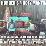 Hoarders | THE HORDER'S 4 HOLY MANTRAS... I CAN USE THIS LATER, MY KIDS MIGHT WANT THIS, YOU CAN'T GET THIS STUFF ANYMORE, AND FINALLY THIS STUFF IS MORE VALUABLE THAN YOU THINK | image tagged in junk | made w/ Imgflip meme maker