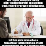 Doctor and patient | Yes, I could prescribe you an older medication with an excellent track-record for proven effectiveness, but then you'd miss out on a calvacade of fascinating side-effects and I would miss out on a juicy kick-back. | image tagged in doctor and patient,big pharma,dark humor | made w/ Imgflip meme maker