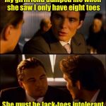 Shallow Gal | My girlfriend dumped me when she saw I only have eight toes; She must be lack-toes intolerant | image tagged in inception 2,toes,bad puns | made w/ Imgflip meme maker