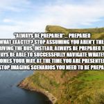 cliff | "ALWAYS BE PREPARED"... PREPARED FOR WHAT EXACTLY? STOP ASSUMING YOU AREN'T THE ONE DRIVING THE BUS. INSTEAD, ALWAYS BE PREPARED TO ALWAYS BE ABLE TO SUCCESSFULLY NAVIGATE WHATEVER COMES YOUR WAY, AT THE TIME YOU ARE PRESENTED WITH IT. STOP IMAGING SCENARIOS YOU NEED TO BE PREPARED FOR. | image tagged in cliff | made w/ Imgflip meme maker