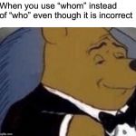 tuxedo winnie the pooh | When you use “whom” instead of “who” even though it is incorrect | image tagged in tuxedo winnie the pooh | made w/ Imgflip meme maker