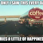 coffee tanker | IF ONLY I SAW THIS EVERY DAY; *CRIES A LITTLE OF HAPPINESS* | image tagged in coffee tanker | made w/ Imgflip meme maker