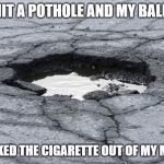 Pothole | I HIT A POTHOLE AND MY BALLS; KNOCKED THE CIGARETTE OUT OF MY MOUTH | image tagged in pothole | made w/ Imgflip meme maker