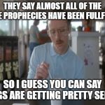 So I Guess You Can Say Things Are Getting Pretty Serious Meme | THEY SAY ALMOST ALL OF THE BIBLE PROPHECIES HAVE BEEN FULLFILLED SO I GUESS YOU CAN SAY THINGS ARE GETTING PRETTY SERIOUS | image tagged in memes,so i guess you can say things are getting pretty serious | made w/ Imgflip meme maker