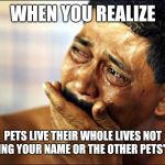 Pinoy Crying Man | WHEN YOU REALIZE; PETS LIVE THEIR WHOLE LIVES NOT KNOWING YOUR NAME OR THE OTHER PETS' NAMES | image tagged in pinoy crying man | made w/ Imgflip meme maker