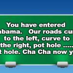 Alabama Road Sign | You have entered Alabama.   Our roads curve to the left, curve to the right, pot hole ..... pot hole. Cha Cha now y'all; Lee S. 033019 | image tagged in road sign,alabama,bad roads,roads,signs | made w/ Imgflip meme maker