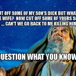 Abraham | GOD I CUT OFF SOME OF MY SON'S DICK BUT WHAT DO I TELL THE WIFE?  NOW CUT OFF SOME OF YOURS SO SHE WON'T BE MAD .... CAN'T WE GO BACK TO ME KILLING HIM FOR YOU. QUESTION WHAT YOU KNOW | image tagged in abraham | made w/ Imgflip meme maker