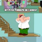 Peter griffin neck snap | HEY PETER, PEWDIEPIE OR T-SERIES? | image tagged in peter griffin neck snap | made w/ Imgflip meme maker