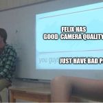 Pewds camera isn't all that bad though | FELIX HAS GOOD

CAMERA QUALITY; JUST HAVE BAD PCS | image tagged in you guys are just mean,fun,memes,pewdiepie,camera | made w/ Imgflip meme maker