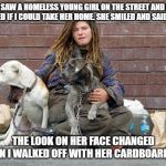 Homeless Sarah | I SAW A HOMELESS YOUNG GIRL ON THE STREET AND I ASKED IF I COULD TAKE HER HOME. SHE SMILED AND SAID YES. THE LOOK ON HER FACE CHANGED WHEN I WALKED OFF WITH HER CARDBOARD BOX | image tagged in homeless sarah | made w/ Imgflip meme maker