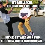 Kick in balls | IT'S A BALL ACHE.  NOTHING BUT A BALL ACHE; KICKED BETWIXT YOUR TWO LEGS, NOW YOU'RE FALLING DOWN.... | image tagged in kick in balls | made w/ Imgflip meme maker