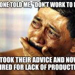 crying | SOMEONE TOLD ME, "DON'T WORK TO HARD"; I TOOK THEIR ADVICE AND NOW I'M FIRED FOR LACK OF PRODUCTIVITY | image tagged in crying | made w/ Imgflip meme maker