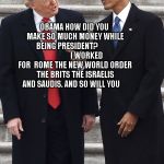 Obama schooling Trump | OBAMA HOW DID YOU MAKE SO MUCH MONEY WHILE BEING PRESIDENT?                         I WORKED FOR  ROME THE NEW WORLD ORDER THE BRITS THE ISRAELIS AND SAUDIS. AND SO WILL YOU | image tagged in obama schooling trump | made w/ Imgflip meme maker
