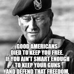 John Wayne Green Beret | GOOD AMERICANS DIED TO KEEP YOU FREE.  IF YOU AIN'T SMART ENOUGH TO KEEP YOUR GUNS AND DEFEND THAT FREEDOM, THEN WHAT DID THEY DIE FOR? | image tagged in john wayne green beret | made w/ Imgflip meme maker