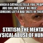 pope francis  | WHEN A CATHOLIC TELLS YOU "PEOPLE ARE EVIL AND CAN'T BE FREE"           MAYBE SOMEONE LEFT A BAD TASTE IN THEIR MOUTH; STATISM THE MENTAL /PHYSICAL ABUSE OF HUMANITY | image tagged in pope francis | made w/ Imgflip meme maker