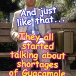 Forrest Gump | They all started talking about shortages of Guacamole and Avocados; And just like that... | image tagged in forrest gump | made w/ Imgflip meme maker