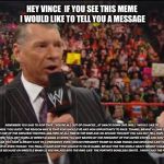 My message to Vince McMahon | HEY VINCE  IF YOU SEE THIS MEME I WOULD LIKE TO TELL YOU A MESSAGE; REMEMBER YOU SAID TO KOFI THAT 
"YOU’RE ALL OUT OF CHANCES , AT SMACK DOWN LIVE .WELL I WOULD LIKE TO TELL YOU TWO WORDS “YOU SUCK”. THE REASON WHY IS THAT KOFI SHOULD’VE HAD WON OPPORTUNITY TO FACE  TDANIEL BRYANT A LONG TIME AGO BECAUSE  KOFI  HAS THE ONE OF THE GREATEST FIGHTING ABILITIES OF ALL TIME IN THE WWE.AND ON SECOND THOUGHT YOU CAN NOT TELL KOFI THAT HE IS OUT OF CHANCES WHEN YOU LOST YOURS AT WRESTLE MANIA 23 WHEN YOU GOT BEATEN BY THE PRESIDENT OF THE UNITED STATES.AND DON’T EVEN YOU FOR PRESIDENT BECAUSE YOU HAVE ALREADY LOST TO A PRESIDENT, EVEN THOUGH PRESIDENT TRUMP DO DUMB THINGS AND DECISIONS LIKE YOU , YOU STILL ARE A LOSER LIKE HE IS .EVEN THOUGH  YOU FINALLY GAVE KOFI THE CHANCE TO FACE DANIEL BRYANT FOR THE WORLD HEAVY WEIGHT CHAMPIONSHIP , YOU CAN NOT TALK ABOUT ANY ONE ELSE BECAUSE ON WRESTLE MANIA 22 YOU WALKED INTO THE RING LIKE 
THE FORTNITE BONELESS EMOTE . I WISH I HAD THE POWER TO TELL YOU “YOU’RE FIRED. | image tagged in vince mcmahon,wwe,funny,message | made w/ Imgflip meme maker