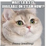Cat heavy breathing | WAIT, T.A.B.S IS AVAILABLE ON STEAM NOW!? | image tagged in cat heavy breathing | made w/ Imgflip meme maker
