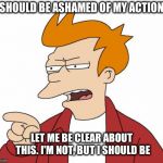 i'm not ashamed!! | I SHOULD BE ASHAMED OF MY ACTIONS; LET ME BE CLEAR ABOUT THIS. I'M NOT, BUT I SHOULD BE | image tagged in futurama fry,ashamed,funny meme | made w/ Imgflip meme maker